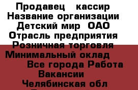 Продавец - кассир › Название организации ­ Детский мир, ОАО › Отрасль предприятия ­ Розничная торговля › Минимальный оклад ­ 25 000 - Все города Работа » Вакансии   . Челябинская обл.,Трехгорный г.